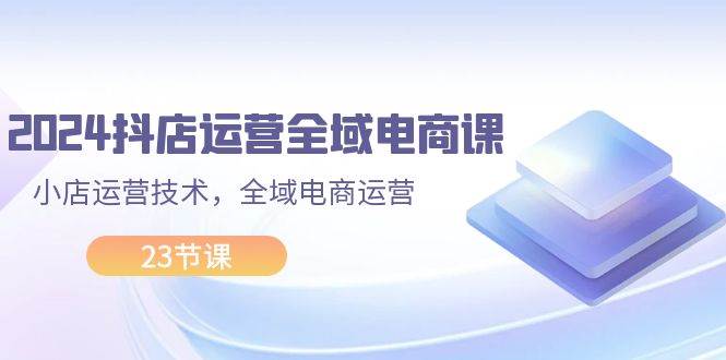 2024抖店运营-全域电商课，小店运营技术，全域电商运营（23节课）-66免费源码网