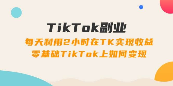 TikTok副业：每天利用2小时在TK实现收益，零基础TikTok上如何变现，34节程-66免费源码网