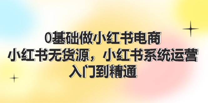 0基础做小红书电商，小红书无货源，小红书系统运营，入门到精通 (70节)-66免费源码网